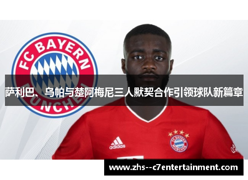 萨利巴、乌帕与楚阿梅尼三人默契合作引领球队新篇章