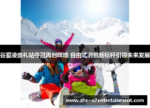 谷爱凌崇礼站夺冠再创辉煌 自由式滑雪新标杆引领未来发展