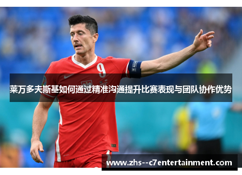 莱万多夫斯基如何通过精准沟通提升比赛表现与团队协作优势