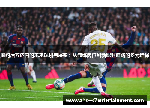 解约后齐达内的未来规划与展望：从教练岗位到新职业道路的多元选择