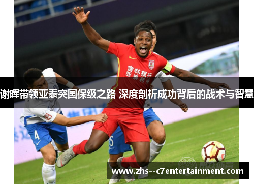 谢晖带领亚泰突围保级之路 深度剖析成功背后的战术与智慧