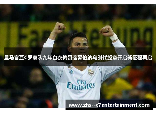 皇马官宣C罗离队九年白衣传奇落幕伯纳乌时代终章开启新征程再启