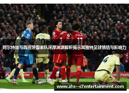 阿尔特塔与西班牙国家队深厚渊源解析揭示其独特足球情结与影响力