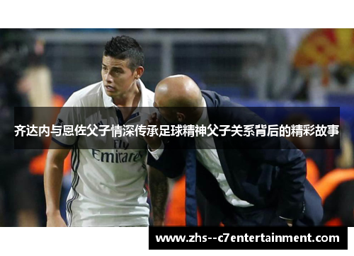 齐达内与恩佐父子情深传承足球精神父子关系背后的精彩故事